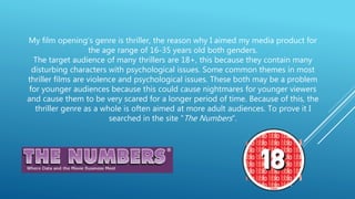My film opening’s genre is thriller, the reason why I aimed my media product for
the age range of 16-35 years old both genders.
The target audience of many thrillers are 18+, this because they contain many
disturbing characters with psychological issues. Some common themes in most
thriller films are violence and psychological issues. These both may be a problem
for younger audiences because this could cause nightmares for younger viewers
and cause them to be very scared for a longer period of time. Because of this, the
thriller genre as a whole is often aimed at more adult audiences. To prove it I
searched in the site “The Numbers”.
 