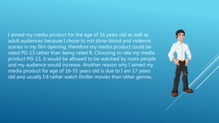 I aimed my media product for the age of 16 years old as well as
adult audiences because I chose to not show blood and violence
scenes in my film opening, therefore my media product could be
rated PG-13 rather than being rated R. Choosing to rate my media
product PG-13, it would be allowed to be watched by more people
and my audience would increase. Another reason why I aimed my
media product for age of 16-35 years old is due to I am 17 years
old and usually I’d rather watch thriller movies than other genres.
 
