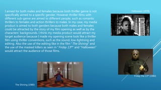 I aimed for both males and females because both thriller genre is not
specifically aimed to a specific gender. However thriller films with
different sub-genre are aimed to different people, such as romantic
thrillers to females and action thrillers to males. In my case, my media
product is aimed to both genders because both males and females
could be attracted by the story of my film opening as well as by the
characters’ backgrounds. I think my media product would attract my
target audience because I made my opening scene look like a thriller
film using thriller conventions, such as the sound, low-lightning and
editing. Also the use of the editing like in the film “The Shining” and
the use of the masked killers as seen in “Friday 13th” and “Halloween”
would attract the audience of those films.
The Shining (1980)
Halloween (1978)
Friday the 13th (1980)
 