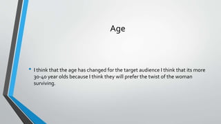 Age
• I think that the age has changed for the target audience I think that its more
30-40 year olds because I think they will prefer the twist of the woman
surviving.
 