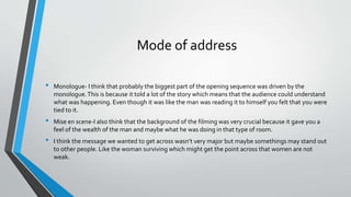 Mode of address
• Monologue- I think that probably the biggest part of the opening sequence was driven by the
monologue.This is because it told a lot of the story which means that the audience could understand
what was happening. Even though it was like the man was reading it to himself you felt that you were
tied to it.
• Mise en scene-I also think that the background of the filming was very crucial because it gave you a
feel of the wealth of the man and maybe what he was doing in that type of room.
• I think the message we wanted to get across wasn’t very major but maybe somethings may stand out
to other people. Like the woman surviving which might get the point across that women are not
weak.
 