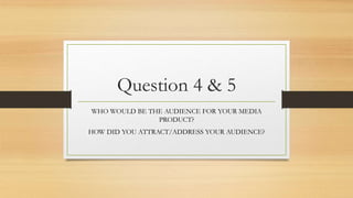 Question 4 & 5
WHO WOULD BE THE AUDIENCE FOR YOUR MEDIA
PRODUCT?
HOW DID YOU ATTRACT/ADDRESS YOUR AUDIENCE?
 