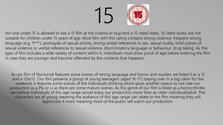 15
As our film of Nocturnal features some scenes of strong language and horror and murder, we listed it as a 15
and a 12A/12. Our film presents a group of young teenagers (aged 16-17) staying over in a log cabin for the
weekend, it features some scenes of the individuals drinking which gives another reason to not rate our
production as a PG or U as there are some mature scenes. As the genre of our film is listed as a horror/thriller,
we believe individuals of this age range would enjoy our production more than an older individual/adult. The
characters are all young meaning the audience of this age range can relate to the film meaning they will
appreciate it more meaning more of the public will watch our production.
No-one under 15 is allowed to see a 15 film at the cinema or buy/rent a 15 rated video. 15 rated works are not
suitable for children under 15 years of age. Most film with this rating contains strong violence, frequent strong
language (e.g. 'f***'), portrayals of sexual activity, strong verbal references to sex, sexual nudity, brief scenes of
sexual violence or, verbal references to sexual violence, discriminatory language or behaviour, drug taking. As this
type of film includes a wide variety of content within it, individuals must show proof of age before entering the film
in case they are younger and become offended by the contents that happens.
 
