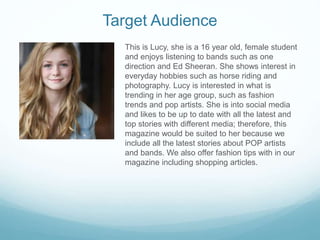Target Audience
This is Lucy, she is a 16 year old, female student
and enjoys listening to bands such as one
direction and Ed Sheeran. She shows interest in
everyday hobbies such as horse riding and
photography. Lucy is interested in what is
trending in her age group, such as fashion
trends and pop artists. She is into social media
and likes to be up to date with all the latest and
top stories with different media; therefore, this
magazine would be suited to her because we
include all the latest stories about POP artists
and bands. We also offer fashion tips with in our
magazine including shopping articles.
 
