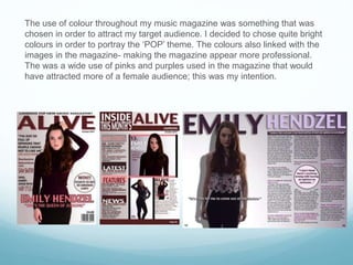 The use of colour throughout my music magazine was something that was
chosen in order to attract my target audience. I decided to chose quite bright
colours in order to portray the ‘POP’ theme. The colours also linked with the
images in the magazine- making the magazine appear more professional.
The was a wide use of pinks and purples used in the magazine that would
have attracted more of a female audience; this was my intention.
 