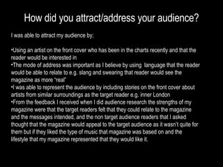 How did you attract/address your audience? I was able to attract my audience by; Using an artist on the front cover who has been in the charts recently and that the reader would be interested in The mode of address was important as I believe by using  language that the reader would be able to relate to e.g. slang and swearing that reader would see the magazine as more “real” I was able to represent the audience by including stories on the front cover about artists from similar surroundings as the target reader e.g. inner London From the feedback I received when I did audience research the strengths of my magazine were that the target readers felt that they could relate to the magazine and the messages intended, and the non target audience readers that I asked thought that the magazine would appeal to the target audience as it wasn’t quite for them but if they liked the type of music that magazine was based on and the lifestyle that my magazine represented that they would like it. 