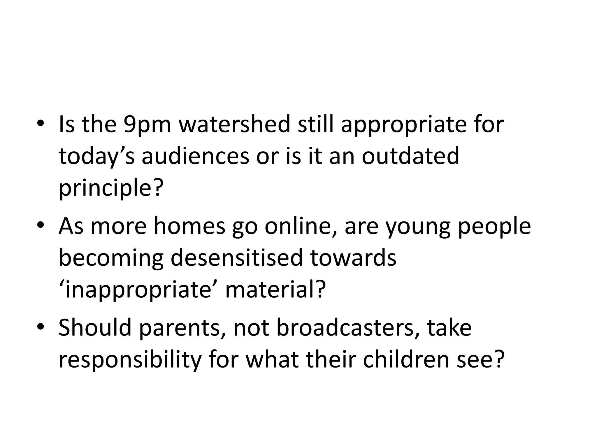Is the 9pm watershed still appropriate for today’s audiences or is it an outdated principle?As more homes go online, are young people becoming desensitised towards ‘inappropriate’ material? Should parents, not broadcasters, take responsibility for what their children see?