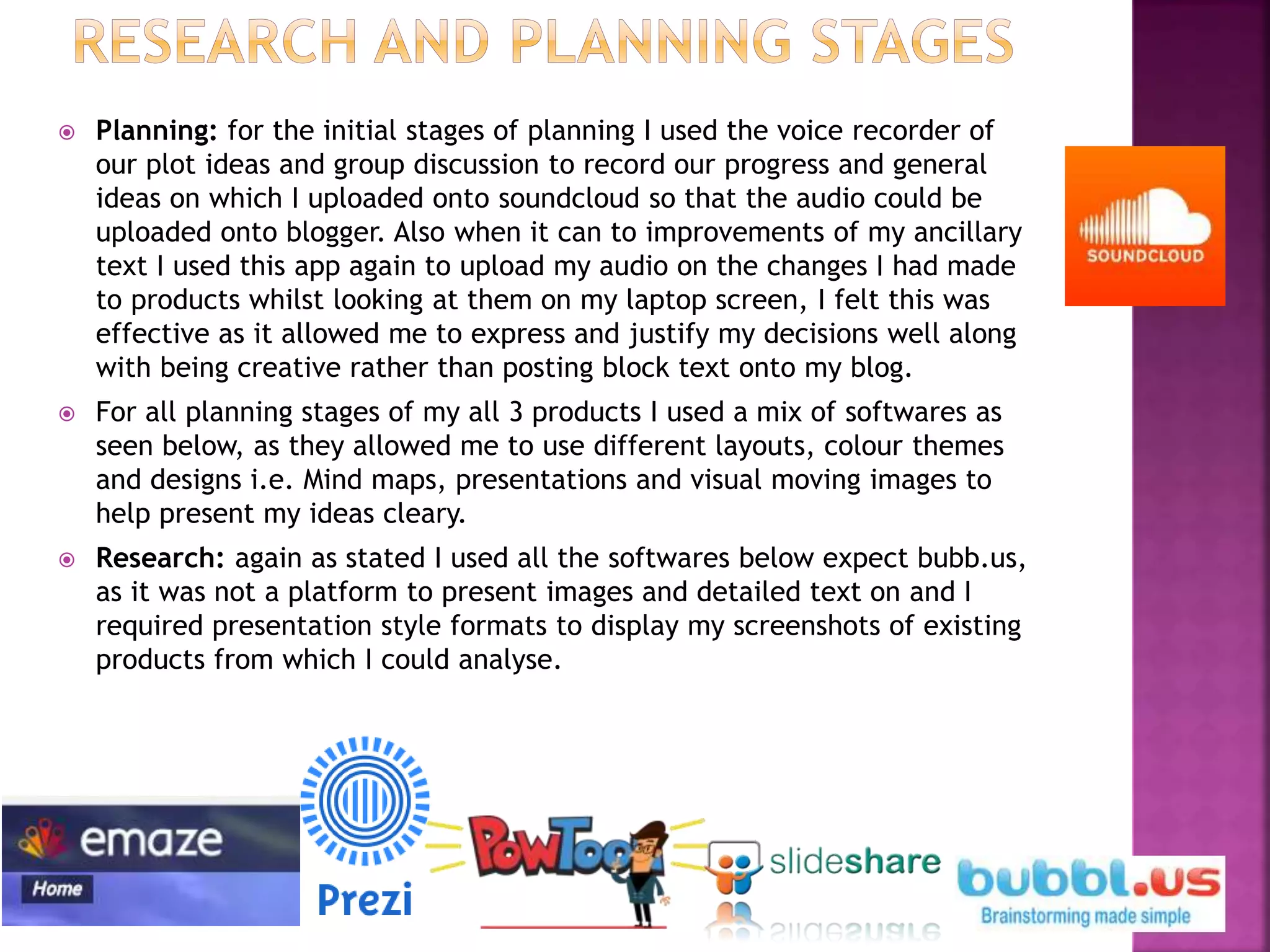  Planning: for the initial stages of planning I used the voice recorder of
our plot ideas and group discussion to record our progress and general
ideas on which I uploaded onto soundcloud so that the audio could be
uploaded onto blogger. Also when it can to improvements of my ancillary
text I used this app again to upload my audio on the changes I had made
to products whilst looking at them on my laptop screen, I felt this was
effective as it allowed me to express and justify my decisions well along
with being creative rather than posting block text onto my blog.
 For all planning stages of my all 3 products I used a mix of softwares as
seen below, as they allowed me to use different layouts, colour themes
and designs i.e. Mind maps, presentations and visual moving images to
help present my ideas cleary.
 Research: again as stated I used all the softwares below expect bubb.us,
as it was not a platform to present images and detailed text on and I
required presentation style formats to display my screenshots of existing
products from which I could analyse.
 