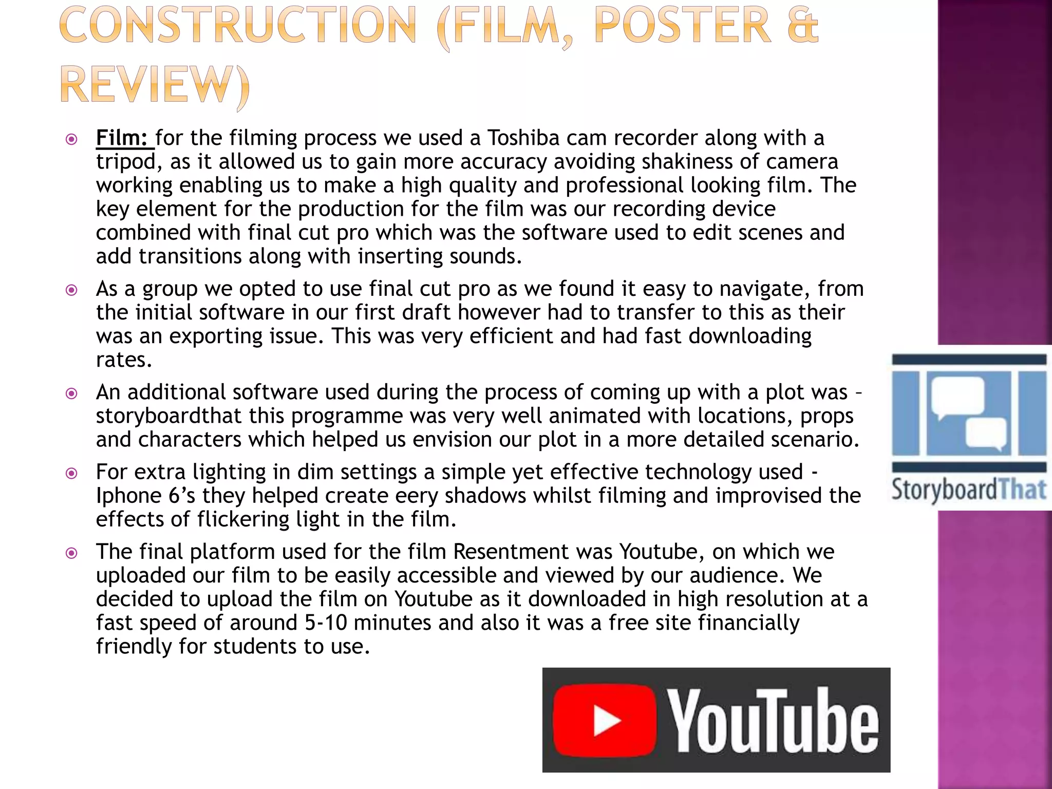  Film: for the filming process we used a Toshiba cam recorder along with a
tripod, as it allowed us to gain more accuracy avoiding shakiness of camera
working enabling us to make a high quality and professional looking film. The
key element for the production for the film was our recording device
combined with final cut pro which was the software used to edit scenes and
add transitions along with inserting sounds.
 As a group we opted to use final cut pro as we found it easy to navigate, from
the initial software in our first draft however had to transfer to this as their
was an exporting issue. This was very efficient and had fast downloading
rates.
 An additional software used during the process of coming up with a plot was –
storyboardthat this programme was very well animated with locations, props
and characters which helped us envision our plot in a more detailed scenario.
 For extra lighting in dim settings a simple yet effective technology used -
Iphone 6’s they helped create eery shadows whilst filming and improvised the
effects of flickering light in the film.
 The final platform used for the film Resentment was Youtube, on which we
uploaded our film to be easily accessible and viewed by our audience. We
decided to upload the film on Youtube as it downloaded in high resolution at a
fast speed of around 5-10 minutes and also it was a free site financially
friendly for students to use.
 