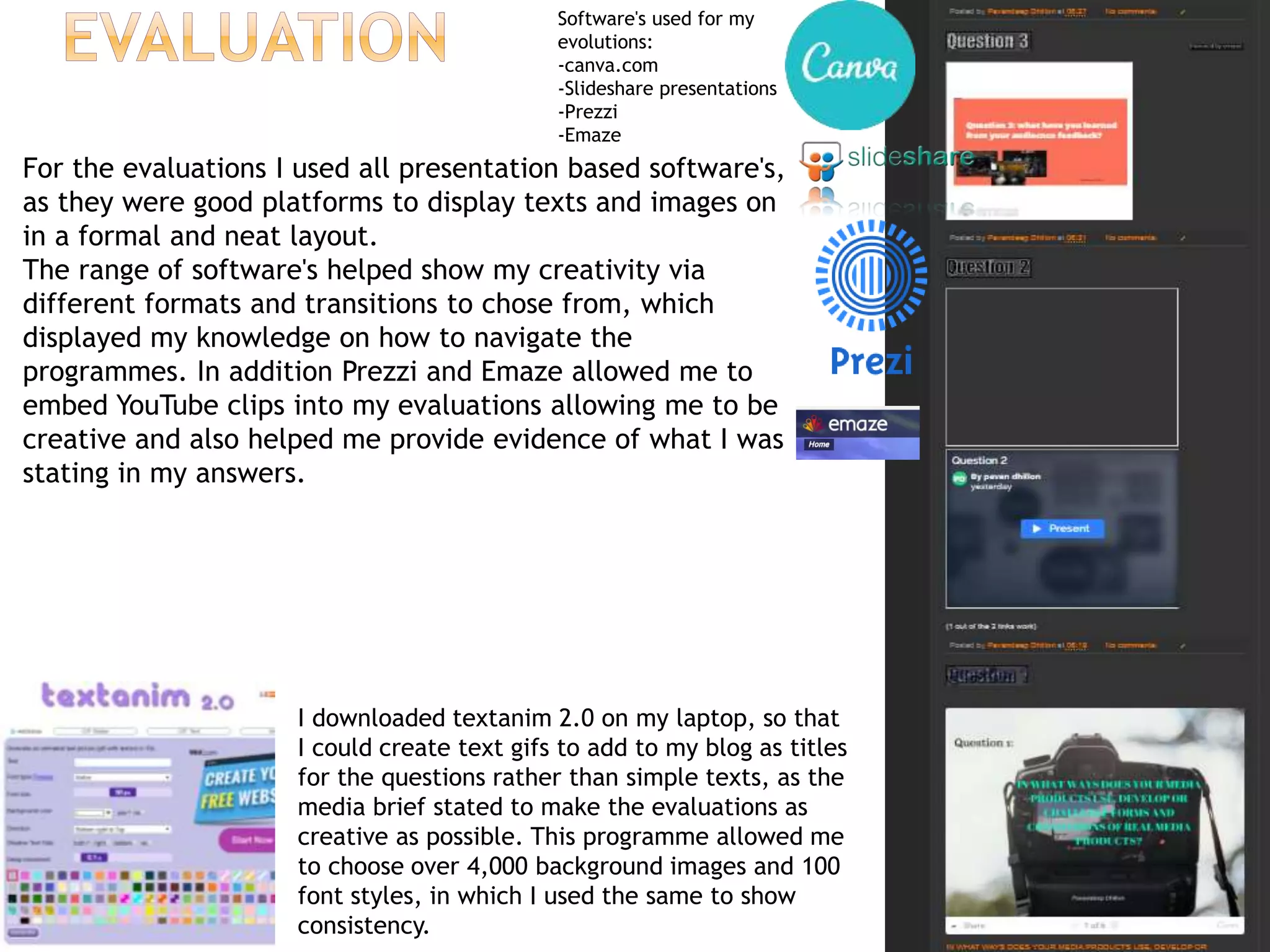 I downloaded textanim 2.0 on my laptop, so that
I could create text gifs to add to my blog as titles
for the questions rather than simple texts, as the
media brief stated to make the evaluations as
creative as possible. This programme allowed me
to choose over 4,000 background images and 100
font styles, in which I used the same to show
consistency.
Software's used for my
evolutions:
-canva.com
-Slideshare presentations
-Prezzi
-Emaze
For the evaluations I used all presentation based software's,
as they were good platforms to display texts and images on
in a formal and neat layout.
The range of software's helped show my creativity via
different formats and transitions to chose from, which
displayed my knowledge on how to navigate the
programmes. In addition Prezzi and Emaze allowed me to
embed YouTube clips into my evaluations allowing me to be
creative and also helped me provide evidence of what I was
stating in my answers.
 
