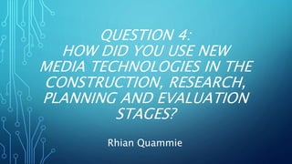 QUESTION 4:
HOW DID YOU USE NEW
MEDIA TECHNOLOGIES IN THE
CONSTRUCTION, RESEARCH,
PLANNING AND EVALUATION
STAGES?
Rhian Quammie
 