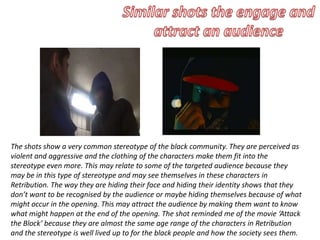 The shots show a very common stereotype of the black community. They are perceived as
violent and aggressive and the clothing of the characters make them fit into the
stereotype even more. This may relate to some of the targeted audience because they
may be in this type of stereotype and may see themselves in these characters in
Retribution. The way they are hiding their face and hiding their identity shows that they
don’t want to be recognised by the audience or maybe hiding themselves because of what
might occur in the opening. This may attract the audience by making them want to know
what might happen at the end of the opening. The shot reminded me of the movie ‘Attack
the Block’ because they are almost the same age range of the characters in Retribution
and the stereotype is well lived up to for the black people and how the society sees them.
 