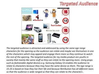 The targeted audience is attracted and addressed by using the same age range
characters for the opening so the audience can relate and maybe see themselves in one
of the characters which may appeal and engage them more so they continue to watch
the rest of the opening. The targeted audience for my media product are youths in
society that mainly like same stuff so they can relate to the opening more. Using props
such as fashionable digital devices e.g. Samsung Galaxy S3 enables the audience to
relate to characters because they may have the same device as them. The age range is
15-25 is based on how they live their life and because Retribution has all different races
so that the audience is wide ranged so that they can relate to the characters .
 