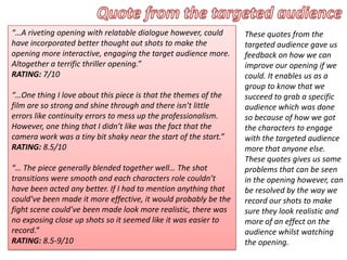 “…A riveting opening with relatable dialogue however, could
have incorporated better thought out shots to make the
opening more interactive, engaging the target audience more.
Altogether a terrific thriller opening.”
RATING: 7/10
“…One thing I love about this piece is that the themes of the
film are so strong and shine through and there isn’t little
errors like continuity errors to mess up the professionalism.
However, one thing that I didn’t like was the fact that the
camera work was a tiny bit shaky near the start of the start.”
RATING: 8.5/10
“… The piece generally blended together well… The shot
transitions were smooth and each characters role couldn’t
have been acted any better. If I had to mention anything that
could’ve been made it more effective, it would probably be the
fight scene could’ve been made look more realistic, there was
no exposing close up shots so it seemed like it was easier to
record.”
RATING: 8.5-9/10
These quotes from the
targeted audience gave us
feedback on how we can
improve our opening if we
could. It enables us as a
group to know that we
succeed to grab a specific
audience which was done
so because of how we got
the characters to engage
with the targeted audience
more that anyone else.
These quotes gives us some
problems that can be seen
in the opening however, can
be resolved by the way we
record our shots to make
sure they look realistic and
more of an effect on the
audience whilst watching
the opening.
 