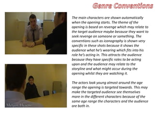The main characters are shown automatically
when the opening starts. The theme of the
opening is based on revenge which may relate to
the target audience maybe because they want to
seek revenge on someone or something. The
conventions such as iconography is shown very
specific in these shots because it shows the
audience what he’s wearing which fits into his
role he’s acting in. This attracts the audience
because they have specific roles to be acting
upon and the audience may relate to the
storyline and what might occur during the
opening whilst they are watching it.
The actors look young almost around the age
range the opening is targeted towards. This may
make the targeted audience see themselves
more in the different characters because of the
same age range the characters and the audience
are both in.
 
