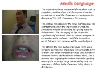 The targeted audience are given different shots such as
long shots, medium shots and close ups to show the
importance or what the characters are saying and the
dialogue of the each characters in the opening.
The shots of the boss show the facial expressions of the
character and shows the importance of what he’s
saying and the vital instructions he’s giving out to his
little servants. The close up of his lips shows the
significance of what he’s about to say and may give an
impression to the audience that if the instructions
aren’t followed then everyone will be punished for it.
This attracts the right audience because when using
the same age range of characters they can relate more
to them than other characters because they may share
the same interest and hobbies in the real world. This is
how we tried engaging the audience with the opening
by using the same age range actors so they may see
some parts of them in the characters being played in
Retribution.
 
