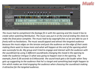 The music had to compliment the footage fit in with the opening and the mood it has to
create when watching Retribution. The music was put in at the end of ending the shots to
make the final piece complete. The music had to by copyright free so we are able to use it
freely with no hesitations. The music would appeal and attract the targeted audience
because the music edges on the tension and puts the audience on the edge of their seats
making them want to know more and what will happen at the end of the opening which
was successful to do. My group and I tried to engage and interact with the audience with
the soundtrack by using 2 different soundtracks changing the mood in the opening to
make the audience intrigue in what was going to happen next in the opening. For
example, from 0.38 seconds to 0.44seconds the sound track gets a bit louder when Tony
gets up suggesting to the audience that he’s a target and something bad might happen to
him which makes we tried engaging the audience when choosing the soundtrack making
it attractive for the targeted audience.
 