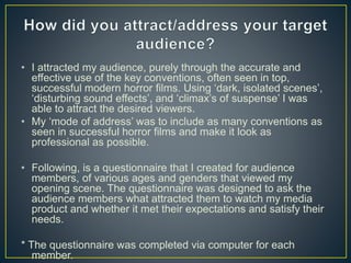 • I attracted my audience, purely through the accurate and
effective use of the key conventions, often seen in top,
successful modern horror films. Using ‘dark, isolated scenes’,
‘disturbing sound effects’, and ‘climax’s of suspense’ I was
able to attract the desired viewers.
• My ‘mode of address’ was to include as many conventions as
seen in successful horror films and make it look as
professional as possible.
• Following, is a questionnaire that I created for audience
members, of various ages and genders that viewed my
opening scene. The questionnaire was designed to ask the
audience members what attracted them to watch my media
product and whether it met their expectations and satisfy their
needs.
* The questionnaire was completed via computer for each
member.
 