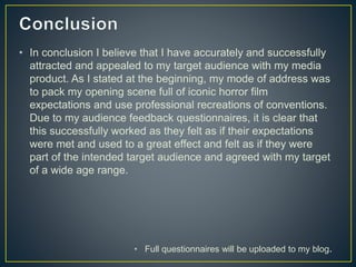 • In conclusion I believe that I have accurately and successfully
attracted and appealed to my target audience with my media
product. As I stated at the beginning, my mode of address was
to pack my opening scene full of iconic horror film
expectations and use professional recreations of conventions.
Due to my audience feedback questionnaires, it is clear that
this successfully worked as they felt as if their expectations
were met and used to a great effect and felt as if they were
part of the intended target audience and agreed with my target
of a wide age range.
• Full questionnaires will be uploaded to my blog.
 