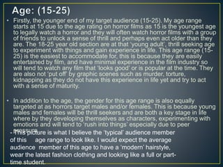 • Firstly, the younger end of my target audience (15-25). My age range
starts at 15 due to the age rating on horror films as 15 is the youngest age
to legally watch a horror and they will often watch horror films with a group
of friends to unlock a sense of thrill and perhaps even act older than they
are. The 18-25 year old section are at that ‘young adult’, thrill seeking age
to experiment with things and gain experience in life. This age range (15-
25) is the easiest to accommodate for, this is because they are easily
entertained by film, and have minimal experience in the film industry so
will tend to watch any film that ‘looks good’ or is popular at the time. They
are also not ‘put off’ by graphic scenes such as murder, torture,
kidnapping as they do not have this experience in life yet and try to act
with a sense of maturity.
• In addition to the age, the gender for this age range is also equally
targeted at as horrors target males and/or females. This is because young
males and females will be thrill seekers and are both a key stage in life
where by they developing themselves as characters, experimenting with
emotions and will tend to ‘rush into things’ especially due to peer
pressure.- This picture is what I believe the ‘typical’ audience member
of this age range to look like. I would expect the average
audience member of this age to have a ‘modern’ hairstyle,
wear the latest fashion clothing and looking like a full or part-
time student.
 