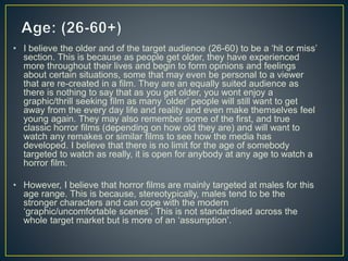 • I believe the older and of the target audience (26-60) to be a ‘hit or miss’
section. This is because as people get older, they have experienced
more throughout their lives and begin to form opinions and feelings
about certain situations, some that may even be personal to a viewer
that are re-created in a film. They are an equally suited audience as
there is nothing to say that as you get older, you wont enjoy a
graphic/thrill seeking film as many ‘older’ people will still want to get
away from the every day life and reality and even make themselves feel
young again. They may also remember some of the first, and true
classic horror films (depending on how old they are) and will want to
watch any remakes or similar films to see how the media has
developed. I believe that there is no limit for the age of somebody
targeted to watch as really, it is open for anybody at any age to watch a
horror film.
• However, I believe that horror films are mainly targeted at males for this
age range. This is because, stereotypically, males tend to be the
stronger characters and can cope with the modern
‘graphic/uncomfortable scenes’. This is not standardised across the
whole target market but is more of an ‘assumption’.
 