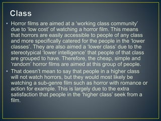 • Horror films are aimed at a ‘working class community’
due to ‘low cost’ of watching a horror film. This means
that horrors are easily accessible to people of any class
and more specifically catered for the people in the ‘lower
classes’. They are also aimed a ‘lower class’ due to the
stereotypical ‘lower intelligence’ that people of that class
are grouped to have. Therefore, the cheap, simple and
‘random’ horror films are aimed at this group of people.
• That doesn’t mean to say that people in a higher class
will not watch horrors, but they would most likely be
watching a sub-genre film such as horror with romance or
action for example. This is largely due to the extra
satisfaction that people in the ‘higher class’ seek from a
film.
 