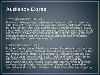• Younger audience: (15-25)
I believe that the younger target audience for horror films consume
other forms of media such as film genres including action, adventure,
sci-fi, thriller, rom-com’s etc. and will also be heavily involved in social
media. Although, nowadays they are ‘sucked in’ to social media I would
expect them to have hobbies and interests in sports, gaming and music
and would spend their time either in education or employment and
socialising when free time is available.
• Older Audience: (26-60+)
For the older audience of the target market, I would estimate that they
would also be as interested in a range of film genres as above, but their
interests and time-spending will be different. I would predict that they
would not be as ‘involved’ with social media and would have different
interests. These would include activities such as photography,
construction, painting, reading, design and leisurely sports & exercise
and would be at the stage in their lives where their time would be
devoted to work and then retirement and the free will of spending time.
 