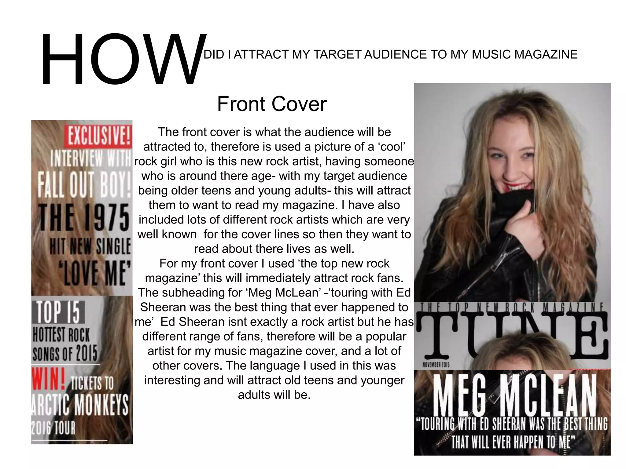 HOWDID I ATTRACT MY TARGET AUDIENCE TO MY MUSIC MAGAZINE
The front cover is what the audience will be
attracted to, therefore is used a picture of a ‘cool’
rock girl who is this new rock artist, having someone
who is around there age- with my target audience
being older teens and young adults- this will attract
them to want to read my magazine. I have also
included lots of different rock artists which are very
well known for the cover lines so then they want to
read about there lives as well.
For my front cover I used ‘the top new rock
magazine’ this will immediately attract rock fans.
The subheading for ‘Meg McLean’ -‘touring with Ed
Sheeran was the best thing that ever happened to
me’ Ed Sheeran isnt exactly a rock artist but he has
different range of fans, therefore will be a popular
artist for my music magazine cover, and a lot of
other covers. The language I used in this was
interesting and will attract old teens and younger
adults will be.
Front Cover
 