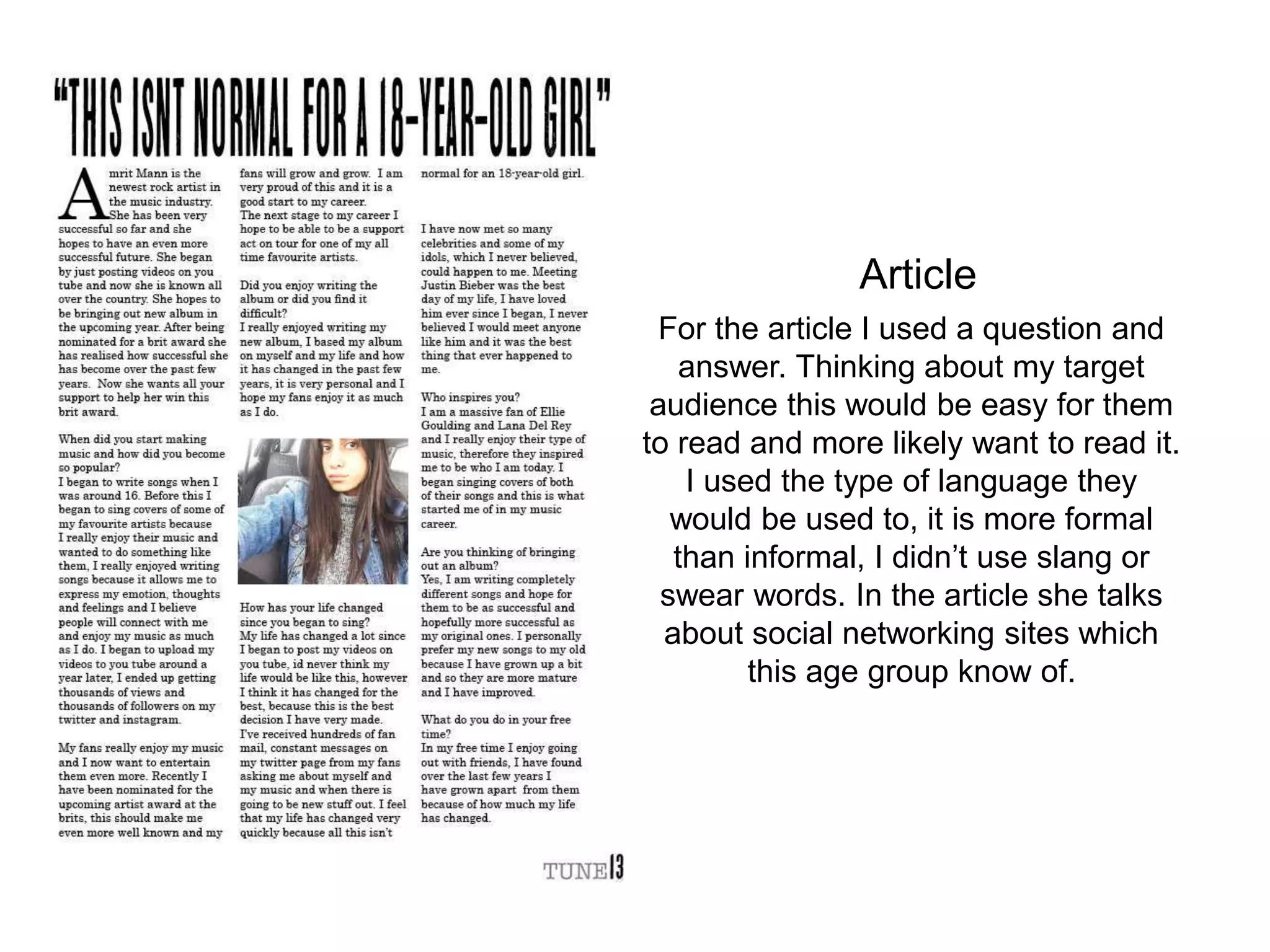 For the article I used a question and
answer. Thinking about my target
audience this would be easy for them
to read and more likely want to read it.
I used the type of language they
would be used to, it is more formal
than informal, I didn’t use slang or
swear words. In the article she talks
about social networking sites which
this age group know of.
Article
 