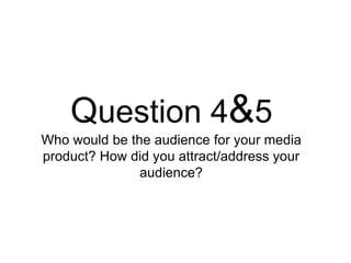 Question 4&5
Who would be the audience for your media
product? How did you attract/address your
audience?
 