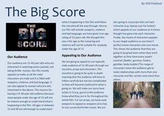 The Big Score
Our Audience
Our audience are 15-40 year olds who are
interested in watching action packed, nail
biting thriller movies. Our film mostly
appeals to males as all the main
characters are male and it is filled with
weapons, violence, and bad language. It
can also appeal to women who are also
interested in the above. The reasons for
having a 15-40 year old audience because
most people under the age of 15 will not
be mature enough to understand whatis
happening in the film. All ages in-between
15 and 40 are old enough to understand
what is happening in the film and follow
the storylineall the way through. Also as
our film will include weapons, violence
and bad language, we have given it an age
rating of 15 years old. We thought this
was a fair age as the swearing and
violence will not be suitable for anybody
under the age of 15.
Appealing to Our Audience
We are going to appeal to our typically
male audience of 15-40 years through our
storyline, props and characters. The
storylineis going to be quite in depth
meaning that the audience will have to
follow carefully but not too complicated
so they will become confused to what is
going on. We will make our story have
action in it (e.g. guns) so the audience
know whatthey are in for throughoutthe
whole film. For our props, we haveused
weapons to appeal as weapons area key
to any successfulthriller movie. We are
also going to useprops that suit each
character (e.g. laptop case for hacker)
which appeals to our audience as it shows
thought has gone into each character.
Finally, the choice of characters appeals
to our target audience as you have 5
perfect movie characters into one movie.
This shows theaudience that they are
going to be great team when they work
together as they haveevery aspect
covered. (leader, gunman, hacker,
gambler, body builder) The rangeof
characters mean the audience get to
make relationships with more than one
character and like certain ones more than
others.
By Will Pickford
 