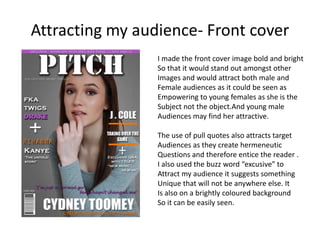 Attracting my audience- Front cover
I made the front cover image bold and bright
So that it would stand out amongst other
Images and would attract both male and
Female audiences as it could be seen as
Empowering to young females as she is the
Subject not the object.And young male
Audiences may find her attractive.
The use of pull quotes also attracts target
Audiences as they create hermeneutic
Questions and therefore entice the reader .
I also used the buzz word “excusive” to
Attract my audience it suggests something
Unique that will not be anywhere else. It
Is also on a brightly coloured background
So it can be easily seen.
 