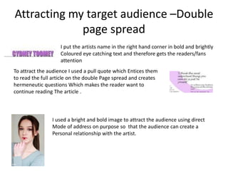 Attracting my target audience –Double
page spread
I put the artists name in the right hand corner in bold and brightly
Coloured eye catching text and therefore gets the readers/fans
attention
To attract the audience I used a pull quote which Entices them
to read the full article on the double Page spread and creates
hermeneutic questions Which makes the reader want to
continue reading The article .
I used a bright and bold image to attract the audience using direct
Mode of address on purpose so that the audience can create a
Personal relationship with the artist.
 