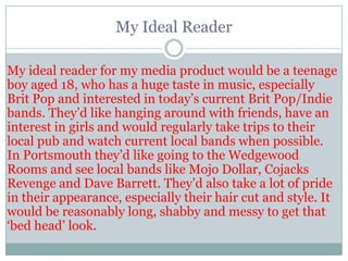 My Ideal Reader

My ideal reader for my media product would be a teenage
boy aged 18, who has a huge taste in music, especially
Brit Pop and interested in today‟s current Brit Pop/Indie
bands. They‟d like hanging around with friends, have an
interest in girls and would regularly take trips to their
local pub and watch current local bands when possible.
In Portsmouth they‟d like going to the Wedgewood
Rooms and see local bands like Mojo Dollar, Cojacks
Revenge and Dave Barrett. They‟d also take a lot of pride
in their appearance, especially their hair cut and style. It
would be reasonably long, shabby and messy to get that
„bed head‟ look.
 