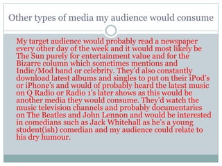 Other types of media my audience would consume

 My target audience would probably read a newspaper
 every other day of the week and it would most likely be
 The Sun purely for entertainment value and for the
 Bizarre column which sometimes mentions and
 Indie/Mod band or celebrity. They‟d also constantly
 download latest albums and singles to put on their iPod‟s
 or iPhone‟s and would of probably heard the latest music
 on Q Radio or Radio 1‟s later shows as this would be
 another media they would consume. They‟d watch the
 music television channels and probably documentaries
 on The Beatles and John Lennon and would be interested
 in comedians such as Jack Whitehall as he‟s a young
 student(ish) comedian and my audience could relate to
 his dry humour.
 