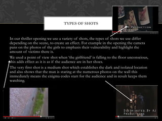 In our thriller opening we use a variety of shots, the types of shots we use differ
depending on the scene, to create an effect. For example in the opening the camera
pans on the photos of the girls to emphasis their vulnerability and highlight the
amount of victims there is.
We used a point of view shot when ‘the girlfriend’ is falling to the floor unconscious,
this adds effect as it is as if the audience are in her shoes.
The very first shot is a medium shot which establishes the dark and isolated location
and also shows that the man is staring at the numerous photos on the wall this
immediately means the enigma codes start for the audience and in result keeps them
watching.
TYPES OF SHOTS
 