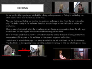 In our thriller film opening we used skilful editing techniques such as fading in and fading out,
shot-reverse-shot, slow motion and a cut away.
We used fading and fading out to show the audience a change in time from the lair to the alley
way. The fades clarify to the audience there has been a change in time or location and avoids
confusion.
Shot-reverse-shot is used when the two characters are having a conversation down the alley way,
we followed the 180-degree rule also to avoid confusing the audience.
Slow motion is used from a point of view shot when the female character is falling to the floor
unconscious, this appeals to the audience as this creates suspense and realism.
A final twist is achieved through a cut away from inside the lair to a knock on the door outside.
The final twist to the opening would keep the audience watching, to find out what happens next.
EDITING
Fade
 
