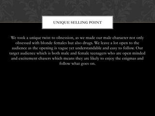 We took a unique twist to obsession, as we made our male character not only
obsessed with blonde females but also drugs. We leave a lot open to the
audience as the opening is vague yet understandable and easy to follow. Our
target audience which is both male and female teenagers who are open minded
and excitement chasers which means they are likely to enjoy the enigmas and
follow what goes on.
UNIQUE SELLING POINT
 