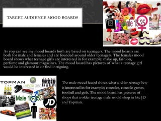 As you can see my mood boards both are based on teenagers. The mood boards are
both for male and females and are founded around older teenagers. The females mood
board shows what teenage girls are interested in for example: make up, fashion,
perfume and glamour magazines. The mood board has pictures of what a teenage girl
would be interested in or find intriguing.
TARGET AUDIENCE MOOD BOARDS
The male mood board shows what a older teenage boy
is interested in for example; consoles, console games,
football and girls. The mood board has pictures of
shops that a older teenage male would shop in like JD
and Topman.
 
