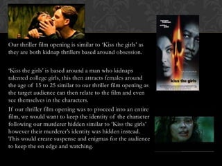 Our thriller film opening is similar to ‘Kiss the girls’ as
they are both kidnap thrillers based around obsession.
‘Kiss the girls’ is based around a man who kidnaps
talented college girls, this then attracts females around
the age of 15 to 25 similar to our thriller film opening as
the target audience can then relate to the film and even
see themselves in the characters.
If our thriller film opening was to proceed into an entire
film, we would want to keep the identity of the character
following our murderer hidden similar to ‘Kiss the girls’
however their murderer’s identity was hidden instead.
This would create suspense and enigmas for the audience
to keep the on edge and watching.
 