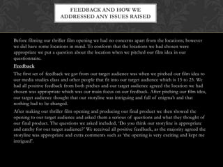 Before filming our thriller film opening we had no concerns apart from the locations; however
we did have some locations in mind. To conform that the locations we had chosen were
appropriate we put a question about the location when we pitched our film idea in our
questionnaire.
Feedback
The first set of feedback we got from our target audience was when we pitched our film idea to
our media studies class and other people that fit into our target audience which is 15 to 25. We
had all positive feedback from both pitches and our target audience agreed the location we had
chosen was appropriate which was our main focus on our feedback. After pitching our film idea,
our target audience thought that our storyline was intriguing and full of enigma’s and that
nothing had to be changed.
After making our thriller film opening and producing our final product we then showed the
opening to our target audience and asked them a serious of questions and what they thought of
our final product. The questions we asked included, ‘Do you think our storyline is appropriate
and catchy for our target audience?’ We received all positive feedback, as the majority agreed the
storyline was appropriate and extra comments such as ‘the opening is very exciting and kept me
intrigued’.
FEEDBACK AND HOW WE
ADDRESSED ANY ISSUES RAISED
 