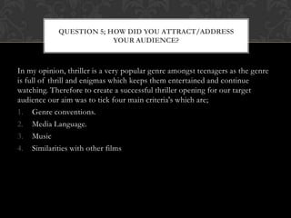 In my opinion, thriller is a very popular genre amongst teenagers as the genre
is full of thrill and enigmas which keeps them entertained and continue
watching. Therefore to create a successful thriller opening for our target
audience our aim was to tick four main criteria's which are;
1. Genre conventions.
2. Media Language.
3. Music
4. Similarities with other films
QUESTION 5; HOW DID YOU ATTRACT/ADDRESS
YOUR AUDIENCE?
 