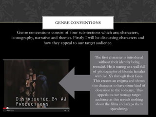 Genre conventions consist of four sub-sections which are; characters,
iconography, narrative and themes. Firstly I will be discussing characters and
how they appeal to our target audience.
GENRE CONVENTIONS
The first character is introduced
without their identity being
revealed. He is staring at a wall full
of photographs of blonde females
with red X’s through their faces.
This creates an enigma and shows
this character to have some kind of
obsession to the audience. This
appeals to our teenage target
audience as this reveals nothing
about the films and keeps them
speculating.
 