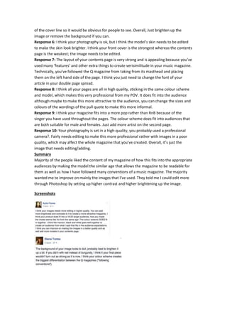 of the cover line so it would be obvious for people to see. Overall, Just brighten up the
image or remove the background if you can.
Response 6: I think your photography is ok, but I think the model’s skin needs to be edited
to make the skin look brighter. I think your front cover is the strongest whereas the contents
page is the weakest; the image needs to be edited.
Response 7: The layout of your contents page is very strong and is appealing because you’ve
used many ‘features’ and other extra things to create verisimilitude in your music magazine.
Technically, you’ve followed the Q magazine from taking from its masthead and placing
them on the left hand side of the page. I think you just need to change the font of your
article in your double page spread.
Response 8: I think all your pages are all in high quality, sticking in the same colour scheme
and model, which makes this very professional from my POV. It does fit into the audience
although maybe to make this more attractive to the audience, you can change the sizes and
colours of the wordings of the pull quote to make this more informal.
Response 9: I think your magazine fits into a more pop rather than RnB because of the
singer you have used throughout the pages. The colour scheme does fit into audiences that
are both suitable for male and females. Just add more artist on the second page.
Response 10: Your photography is set in a high-quality, you probably used a professional
camera?. Fairly needs editing to make this more professional rather with images in a poor
quality, which may affect the whole magazine that you’ve created. Overall, it’s just the
image that needs editing/adding.
Summary
Majority of the people liked the content of my magazine of how this fits into the appropriate
audiences by making the model the similar age that allows the magazine to be readable for
them as well as how I have followed many conventions of a music magazine. The majority
wanted me to improve on mainly the images that I’ve used. They told me I could edit more
through Photoshop by setting up higher contrast and higher brightening up the image.
Screenshots
 