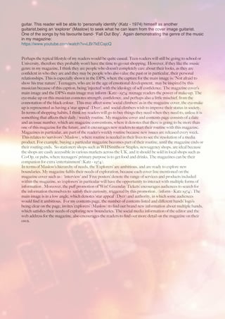 guitar. This reader will be able to ‘personally identify’ (Katz - 1974) himself as another
guitarist,being an ‘explorer’ (Maslow) to seek what he can learn from the cover image guitarist.
One of the songs by his favourite band- ‘Fall Out Boy’. Again demonstrating the genre of the music
in my magazine:
https://www.youtube.com/watch?v=LBr7kECsjcQ
Perhaps the typical lifestyle of my readers would be quite casual. Teen readers will still be going to school or
University, therefore they probably won’t have the time to go out shopping. However, if they like the music
genre in my magazine, I think they are people who doesn’t completely care about their looks, as they are
conﬁdent in who they are and they may be people who also value the past or in particular, their personal
relationships. This is especially shown in the DPS, where the capture for the main image is: ‘Not afraid to
show his true nature’. Teenagers, who are in the age of emotional development, may be inspired by this
musician because of this caption, being ‘injected’ with the ideology of self conﬁdence. The magazine cover’s
main image and the DPS’s main image may inform (Katz - 1974) teenage readers the power of make-up. The
eye-make up on this musician connotes strength, conﬁdence, and perhaps also a little mischief, from the
connotation of the black colour. This may aﬀect some ‘social climbers’ as in the magazine cover, the eye-make
up is represented as having a ‘star appeal’ (Dyer), and social climbers wish to improve their status in society.
In terms of shopping habits, I think my readers will go to buy things they need when they need to, unless it is
something that aﬀects their daily / weekly routine. My magazine cover and contents page consists of a date
and an issue number, which are magazine conventions, where it denotes that there is going to be more than
one of this magazine for the future, and it encourages new readers to start their routine with this magazine.
Magazines in particular, are part of the reader’s weekly routine because new issues are released every week.
This relates to ‘survivors’ (Maslow), where routine is needed in their lives to see the resolution of a media
product. For example, buying a particular magazine becomes part of their routine, until the magazine ends or
their routing ends. So stationery shops such as WHSmiths or Staples, newsagency shops, are ideal because
the shops are easily accessible in various markets across the UK, and it should be sold in local shops such as
Co-Op, or pubs, where teenagers’ primary purpose is to get food and drinks. The magazines can be their
companion for extra ‘entertainment’ (Katz - 1974).
In terms of Maslow’s hierarchy of needs, the ‘Explorers’ are ambitious, and are ready to explore new
boundaries. My magazine fulﬁls their needs of exploration, because each cover line mentioned on the
magazine cover such as : ‘interview’ and ‘Free posters’ denote the range of services and products included
within the magazine, so ‘explorers’ in particular will have the opportunity to interact with multiple forms of
information . Moreover, the puﬀ promotion of ‘Win! Greenday Tickets’ encourages audiences to search for
the information themselves to satisfy their curiosity, triggered by this promotion . (inform - Katz 1974). The
main image is in a low angle, which denotes ‘star appeal’ (Dyer) and authority, in which some audiences
would ﬁnd it ambitious. For my contents page, the number of contents listed and diﬀerent bands’ logo’s
being clear on the page, invites ‘explorers’ (Maslow) to ﬁnd out brand new information about multiple bands,
which satisﬁes their needs of exploring new boundaries. The social media information of the editor and the
web address for the magazine, also encourages the readers to ﬁnd out more detail on the magazine on their
own.
 