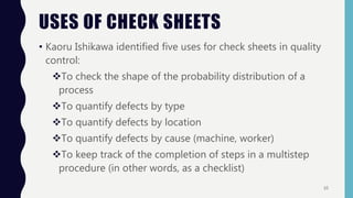 USES OF CHECK SHEETS
• Kaoru Ishikawa identified five uses for check sheets in quality
control:
To check the shape of the probability distribution of a
process
To quantify defects by type
To quantify defects by location
To quantify defects by cause (machine, worker)
To keep track of the completion of steps in a multistep
procedure (in other words, as a checklist)
10
 