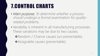 7.CONTROL CHARTS
• Main purpose; To determine whether a process
should undergo a formal examination for quality-
related problems.
• Variability is inherent in all manufacturing processes.
These variations may be due to two causes;
Random / Chance causes (un-preventable).
Assignable causes (preventable).
17
 