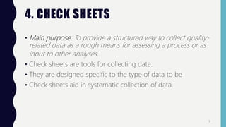 4. CHECK SHEETS
• Main purpose; To provide a structured way to collect quality-
related data as a rough means for assessing a process or as
input to other analyses.
• Check sheets are tools for collecting data.
• They are designed specific to the type of data to be
• Check sheets aid in systematic collection of data.
9
 