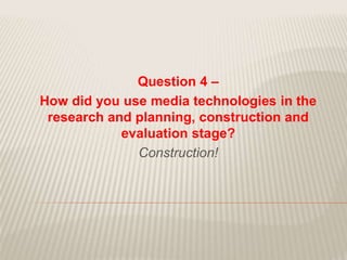 Question 4 –
How did you use media technologies in the
research and planning, construction and
evaluation stage?
Construction!
 