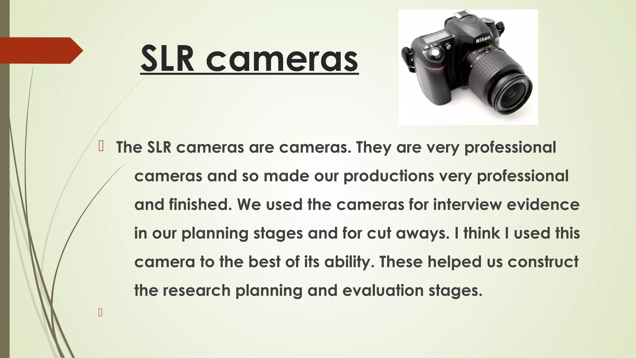 SLR cameras
 The SLR cameras are cameras. They are very professional
cameras and so made our productions very professional
and finished. We used the cameras for interview evidence
in our planning stages and for cut aways. I think I used this
camera to the best of its ability. These helped us construct
the research planning and evaluation stages.


 